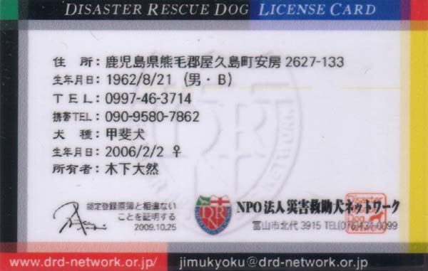 DISASTER RESCUE DOG LICENSE CARD�i���j
�Z���F���������F�ьS���v�������[2627-133
���N�����F1962/8/21�i�j�E�a�j
TEL�F0997-46-3714
����F�b�㌢
���N�����F2006/2/2 ��
���L�ҁF�؉� ��R
�F��o�^����Ƒ���Ȃ����Ƃ��ؖ����� 2009.10.25 Nishizaka Naoki
NPO�@�l�ЊQ�~�����l�b�g���[�N
�x�R�s�k��3915 TEL076-434-0099
www.drd-network.or.jp/
jimukyoku@drd-network.or.jp