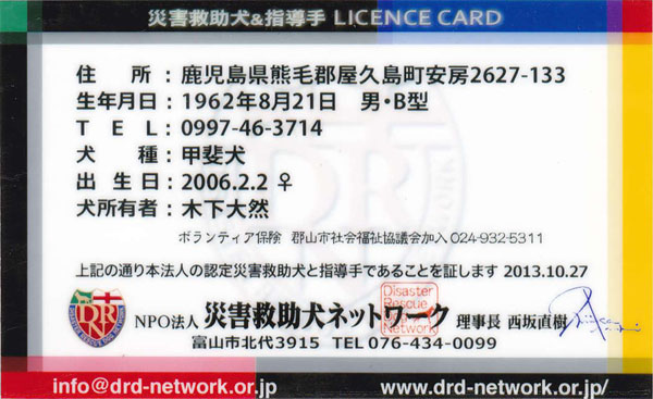 DISASTER RESCUE DOG LICENSE CARD�i���j
�Z���F���������F�ьS���v�������[2627-133
���N�����F1962�N8��21���@�j�E�a�^
TEL�F0997-46-3714
����F�b�㌢
�o�����F2006.2.2 ��
�����L�ҁF�؉� ��R
�{�����e�B�A�ی��@�S�R�s�Љ�����c����� 024-932-5311
��L�̒ʂ�{�@�l�̔F��ЊQ�~�����Ǝw����ł��邱�Ƃ��ؖ����܂� 2013.10.27
NPO�@�l�ЊQ�~�����l�b�g���[�N ������ ���Ⓖ�� Nishizaka Naoki
�x�R�s�k��3915 TEL076-434-0099
info@drd-network.or.jp
www.drd-network.or.jp/